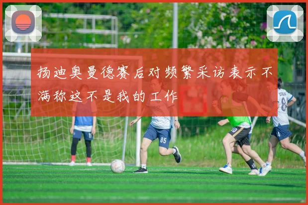 扬迪奥曼德赛后对频繁采访表示不满称这不是我的工作