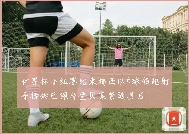 世界杯小组赛结束梅西以6球领跑射手榜姆巴佩与登贝莱紧随其后