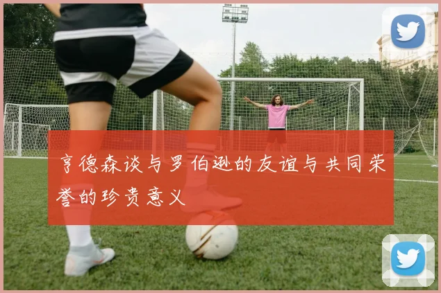 亨德森谈与罗伯逊的友谊与共同荣誉的珍贵意义
