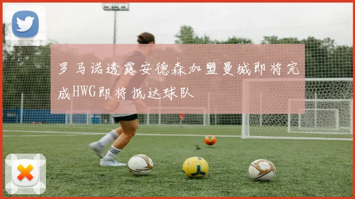 罗马诺透露安德森加盟曼城即将完成HWG即将抵达球队