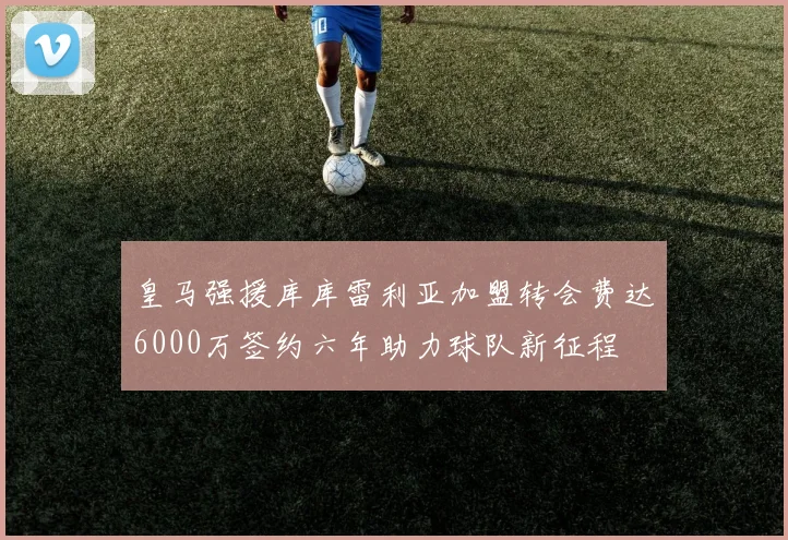 皇马强援库库雷利亚加盟转会费达6000万签约六年助力球队新征程