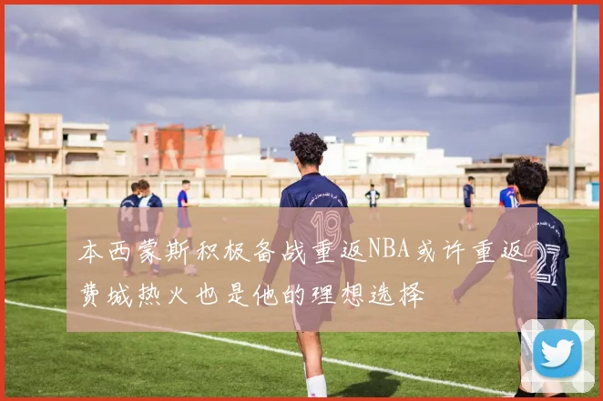 本西蒙斯积极备战重返NBA或许重返费城热火也是他的理想选择
