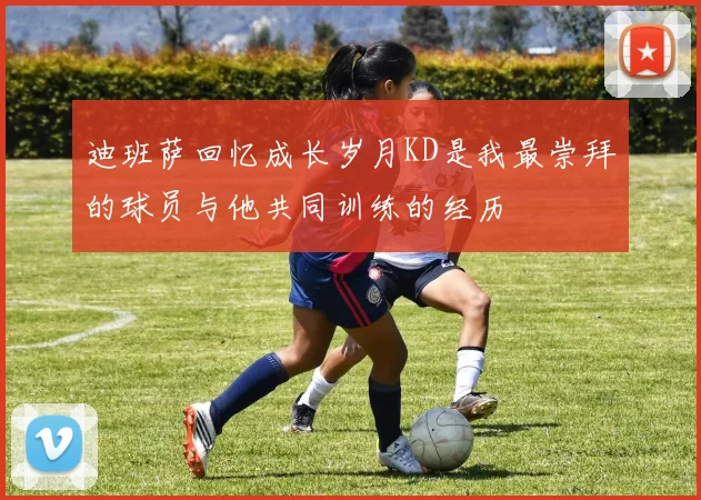 迪班萨回忆成长岁月KD是我最崇拜的球员与他共同训练的经历